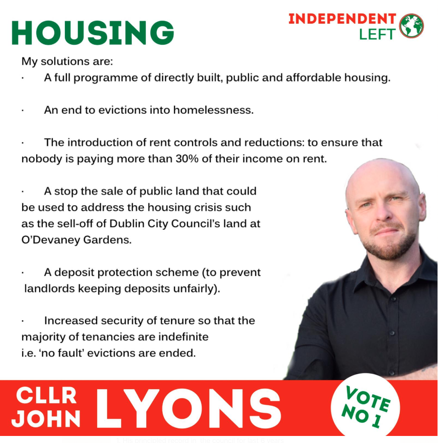A green strap at the top says Housing. In the top right corner is the Independent Left logo. A red outlined, white letter banner along the bottom says CLLR JOHN LYONS vote No 1. John Lyons is pictured from the chest up on the bottom right of the image, smiling. The rest of the image is text outlining his housing policy. It reads: My solutions are: A full programme of directly built, public and affordable housing. An end to evictions into homelessness. The introduction of rent controls and reductions: to ensure that nobody is paying more than 30% of their income on rent. A stop the sale of public land that could be used to address the housing crisis such as the sell-off of Dublin City Council's land at O'Devaney Gardens. A deposit scheme (to prevent landlords keeping deposits unfairly). Increased security of tenure so that the majority of tenancies are indefinite i.e. 'no fault' evictions are ended.